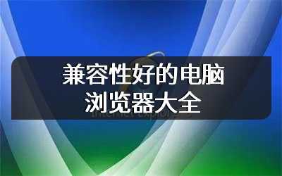 兼容性好的电脑浏览器大全